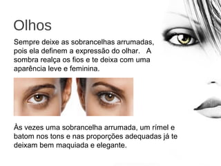Olhos
Sempre deixe as sobrancelhas arrumadas,
pois ela definem a expressão do olhar. A
sombra realça os fios e te deixa com uma
aparência leve e feminina.
Às vezes uma sobrancelha arrumada, um rímel e
batom nos tons e nas proporções adequadas já te
deixam bem maquiada e elegante.
 