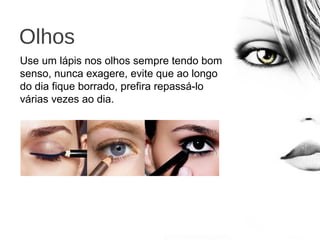 Olhos
Use um lápis nos olhos sempre tendo bom
senso, nunca exagere, evite que ao longo
do dia fique borrado, prefira repassá-lo
várias vezes ao dia.
 