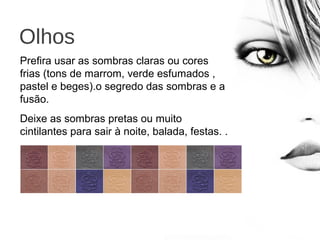 Olhos
Prefira usar as sombras claras ou cores
frias (tons de marrom, verde esfumados ,
pastel e beges).o segredo das sombras e a
fusão.
Deixe as sombras pretas ou muito
cintilantes para sair à noite, balada, festas. .
.
 