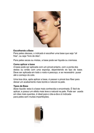 Escolhendo a Base
Para peles oleosas, o indicado é escolher uma base que seja “oil
free”, ou seja “livre de óleo”.
Para peles secas ou mistas, a base pode ser líquida ou cremosa.
Como aplicar a base
A base pode ser aplicada com um pincel próprio, com a ponta dos
dedos ou então com uma esponja, dependendo do tipo de base.
Deve ser aplicada em todo o rosto e pescoço, e se necessário puxar
até o começo do colo.
Uma boa dica, após aplicar a base, é passar o pincel duo fiber para
deixar um acabamento mais bonito e natural na pele.
Tipos de Base
Base líquida: esta é a base mais conhecida e encontrada. É fácil de
aplicar, e possui um efeito mais leve e natural na pele. Pode ser usada
em dias mais quentes, é ideal para o dia-a-dia e é indicada
para peles sem muitas imperfeições.
 