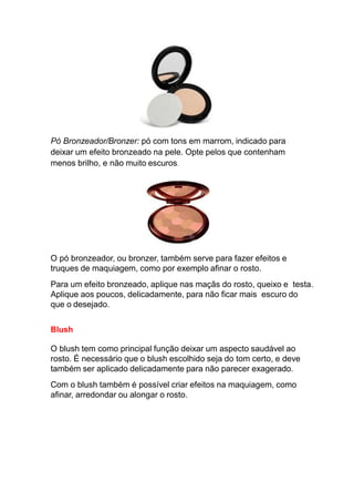 Pó Bronzeador/Bronzer: pó com tons em marrom, indicado para
deixar um efeito bronzeado na pele. Opte pelos que contenham
menos brilho, e não muito escuros.
O pó bronzeador, ou bronzer, também serve para fazer efeitos e
truques de maquiagem, como por exemplo afinar o rosto.
Para um efeito bronzeado, aplique nas maçãs do rosto, queixo e testa.
Aplique aos poucos, delicadamente, para não ficar mais escuro do
que o desejado.
Blush
O blush tem como principal função deixar um aspecto saudável ao
rosto. É necessário que o blush escolhido seja do tom certo, e deve
também ser aplicado delicadamente para não parecer exagerado.
Com o blush também é possível criar efeitos na maquiagem, como
afinar, arredondar ou alongar o rosto.
 
