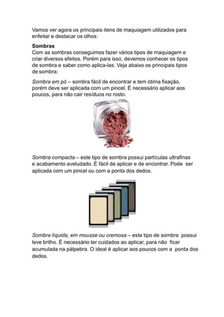 Vamos ver agora os principais itens de maquiagem utilizados para
enfeitar e destacar os olhos:
Sombras
Com as sombras conseguimos fazer vários tipos de maquiagem e
criar diversos efeitos. Porém para isso, devemos conhecer os tipos
de sombra e saber como aplica-las. Veja abaixo os principais tipos
de sombra:
Sombra em pó – sombra fácil de encontrar e tem ótima fixação,
porém deve ser aplicada com um pincel. É necessário aplicar aos
poucos, para não cair resíduos no rosto.
Sombra compacta – este tipo de sombra possui partículas ultrafinas
e acabamento aveludado. É fácil de aplicar e de encontrar. Pode ser
aplicada com um pincel ou com a ponta dos dedos.
Sombra líquida, em mousse ou cremosa – este tipo de sombra possui
leve brilho. É necessário ter cuidados ao aplicar, para não ficar
acumulada na pálpebra. O ideal é aplicar aos poucos com a ponta dos
dedos.
 