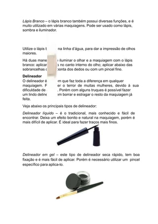 Lápis Branco – o lápis branco também possui diversas funções, e é
muito utilizado em várias maquiagens. Pode ser usado como lápis,
sombra e iluminador.
Utilize o lápis branco na linha d’água, para dar a impressão de olhos
maiores.
Há duas maneiras de iluminar o olhar e a maquiagem com o lápis
branco: aplicar o lápis no canto interno do olho; aplicar abaixo das
sobrancelhas com a ponta dos dedos ou com um pincel fino.
Delineador
O delineador é um item que faz toda a diferença em qualquer
maquiagem. Pode ser o terror de muitas mulheres, devido à sua
dificuldade de aplicar. Porém com alguns truques é possível fazer
um lindo delineado sem borrar e estragar o resto da maquiagem já
feita.
Veja abaixo os principais tipos de delineador:
Delineador líquido – é o tradicional, mais conhecido e fácil de
encontrar. Deixa um efeito bonito e natural na maquiagem, porém é
mais difícil de aplicar. É ideal para fazer traços mais finos.
Delineador em gel – este tipo de delineador seca rápido, tem boa
fixação e é mais fácil de aplicar. Porém é necessário utilizar um pincel
específico para aplica-lo.
 