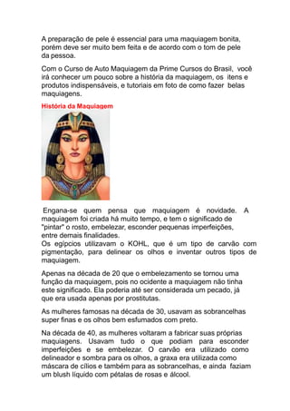 A preparação de pele é essencial para uma maquiagem bonita,
porém deve ser muito bem feita e de acordo com o tom de pele
da pessoa.
Com o Curso de Auto Maquiagem da Prime Cursos do Brasil, você
irá conhecer um pouco sobre a história da maquiagem, os itens e
produtos indispensáveis, e tutoriais em foto de como fazer belas
maquiagens.
História da Maquiagem
Engana-se quem pensa que maquiagem é novidade. A
maquiagem foi criada há muito tempo, e tem o significado de
"pintar" o rosto, embelezar, esconder pequenas imperfeições,
entre demais finalidades.
Os egípcios utilizavam o KOHL, que é um tipo de carvão com
pigmentação, para delinear os olhos e inventar outros tipos de
maquiagem.
Apenas na década de 20 que o embelezamento se tornou uma
função da maquiagem, pois no ocidente a maquiagem não tinha
este significado. Ela poderia até ser considerada um pecado, já
que era usada apenas por prostitutas.
As mulheres famosas na década de 30, usavam as sobrancelhas
super finas e os olhos bem esfumados com preto.
Na década de 40, as mulheres voltaram a fabricar suas próprias
maquiagens. Usavam tudo o que podiam para esconder
imperfeições e se embelezar. O carvão era utilizado como
delineador e sombra para os olhos, a graxa era utilizada como
máscara de cílios e também para as sobrancelhas, e ainda faziam
um blush líquido com pétalas de rosas e álcool.
 