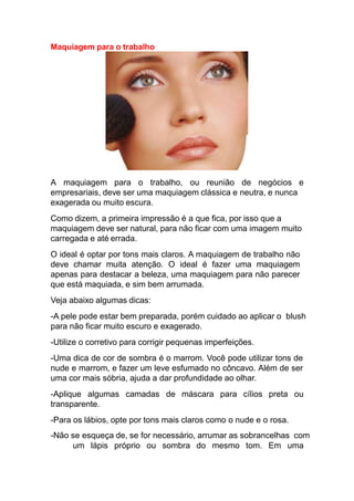 Maquiagem para o trabalho
A maquiagem para o trabalho, ou reunião de negócios e
empresariais, deve ser uma maquiagem clássica e neutra, e nunca
exagerada ou muito escura.
Como dizem, a primeira impressão é a que fica, por isso que a
maquiagem deve ser natural, para não ficar com uma imagem muito
carregada e até errada.
O ideal é optar por tons mais claros. A maquiagem de trabalho não
deve chamar muita atenção. O ideal é fazer uma maquiagem
apenas para destacar a beleza, uma maquiagem para não parecer
que está maquiada, e sim bem arrumada.
Veja abaixo algumas dicas:
-A pele pode estar bem preparada, porém cuidado ao aplicar o blush
para não ficar muito escuro e exagerado.
-Utilize o corretivo para corrigir pequenas imperfeições.
-Uma dica de cor de sombra é o marrom. Você pode utilizar tons de
nude e marrom, e fazer um leve esfumado no côncavo. Além de ser
uma cor mais sóbria, ajuda a dar profundidade ao olhar.
-Aplique algumas camadas de máscara para cílios preta ou
transparente.
-Para os lábios, opte por tons mais claros como o nude e o rosa.
-Não se esqueça de, se for necessário, arrumar as sobrancelhas com
um lápis próprio ou sombra do mesmo tom. Em uma
 