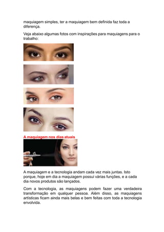 maquiagem simples, ter a maquiagem bem definida faz toda a
diferença.
Veja abaixo algumas fotos com inspirações para maquiagens para o
trabalho:
A maquiagem nos dias atuais
A maquiagem e a tecnologia andam cada vez mais juntas. Isto
porque, hoje em dia a maquiagem possui várias funções, e a cada
dia novos produtos são lançados.
Com a tecnologia, as maquiagens podem fazer uma verdadeira
transformação em qualquer pessoa. Além disso, as maquiagens
artísticas ficam ainda mais belas e bem feitas com toda a tecnologia
envolvida.
 