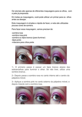 Os tutoriais são apenas de diferentes maquiagens para os olhos, com
a pele já preparada.
Em todas as maquiagens, você pode utilizar um primer para os olhos
antes se desejar.
Esta maquiagem é simples e rápida de fazer, e nela são utilizadas
poucas cores de sombra.
Para fazer essa maquiagem, vamos precisar de:
-sombra roxa
-sombra rosa pink
-sombra ou lápis branco (para iluminar)
-lápis preto
-máscara para cílios preta
1– O primeiro passo é passar um lápis branco abaixo das
sobrancelhas para iluminar o olhar. Se não tiver, utilize uma
sombra branca .
2– Depois passe a sombra roxa no canto interno até o centro da
pálpebra móvel.
3– Aplique a sombra pink no canto externo da pálpebra móvel, e
depois mescle com a sombra roxa.
 