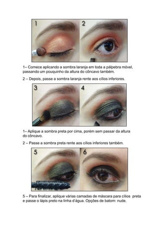 1– Comece aplicando a sombra laranja em toda a pálpebra móvel,
passando um pouquinho da altura do côncavo também.
2 – Depois, passe a sombra laranja rente aos cílios inferiores.
1– Aplique a sombra preta por cima, porém sem passar da altura
do côncavo.
2 – Passe a sombra preta rente aos cílios inferiores também.
5 – Para finalizar, aplique várias camadas de máscara para cílios preta
e passe o lápis preto na linha d’água. Opções de batom: nude.
 