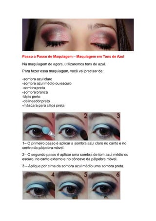 Passo a Passo de Maquiagem – Maquiagem em Tons de Azul
Na maquiagem de agora, utilizaremos tons de azul.
Para fazer essa maquiagem, você vai precisar de:
-sombra azul claro
-sombra azul médio ou escuro
-sombra preta
-sombra branca
-lápis preto
-delineador preto
-máscara para cílios preta
1– O primeiro passo é aplicar a sombra azul claro no canto e no
centro da pálpebra móvel.
2– O segundo passo é aplicar uma sombra de tom azul médio ou
escuro, no canto externo e no côncavo da pálpebra móvel.
3 – Aplique por cima da sombra azul médio uma sombra preta.
 