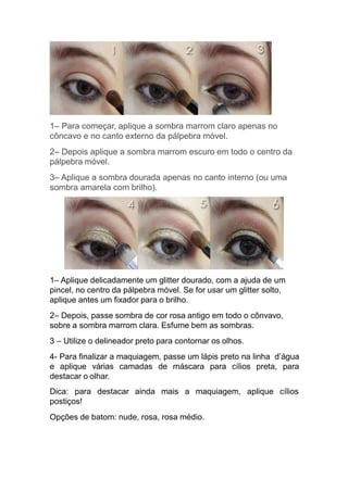 1– Para começar, aplique a sombra marrom claro apenas no
côncavo e no canto externo da pálpebra móvel.
2– Depois aplique a sombra marrom escuro em todo o centro da
pálpebra móvel.
3– Aplique a sombra dourada apenas no canto interno (ou uma
sombra amarela com brilho).
1– Aplique delicadamente um glitter dourado, com a ajuda de um
pincel, no centro da pálpebra móvel. Se for usar um glitter solto,
aplique antes um fixador para o brilho.
2– Depois, passe sombra de cor rosa antigo em todo o cônvavo,
sobre a sombra marrom clara. Esfume bem as sombras.
3 – Utilize o delineador preto para contornar os olhos.
4- Para finalizar a maquiagem, passe um lápis preto na linha d’água
e aplique várias camadas de máscara para cílios preta, para
destacar o olhar.
Dica: para destacar ainda mais a maquiagem, aplique cílios
postiços!
Opções de batom: nude, rosa, rosa médio.
 