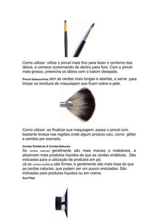 Como utilizar: utilize o pincel mais fino para fazer o contorno dos
lábios, e comece contornando de dentro para fora. Com o pincel
mais grosso, preencha os lábios com o batom desejado.
Pincel Vassourinha: tem as cerdas mais longas e abertas, e serve para
limpar os resíduos de maquiagem que ficam sobre a pele.
Como utilizar: ao finalizar sua maquiagem, passe o pincel com
bastante leveza nas regiões onde algum produto caiu, como glitter
e sombra por exemplo.
Cerdas Sintéticas X Cerdas Naturais
As cerdas naturais geralmente são mais macias e maleáveis, e
absorvem mais produtos líquidos do que as cerdas sintéticas. São
indicadas para a utilização de produtos em pó.
Já as cerdas sintéticas são firmes, e geralmente são mais lisas do que
as cerdas naturais, que podem ser um pouco onduladas. São
indicadas para produtos líquidos ou em creme.
Duo Fiber
 