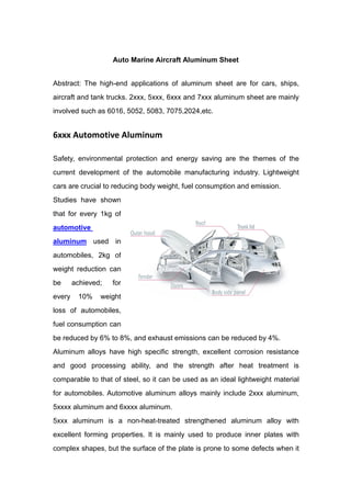 Auto Marine Aircraft Aluminum Sheet
Abstract: The high-end applications of aluminum sheet are for cars, ships,
aircraft and tank trucks. 2xxx, 5xxx, 6xxx and 7xxx aluminum sheet are mainly
involved such as 6016, 5052, 5083, 7075,2024,etc.
6xxx Automotive Aluminum
Safety, environmental protection and energy saving are the themes of the
current development of the automobile manufacturing industry. Lightweight
cars are crucial to reducing body weight, fuel consumption and emission.
Studies have shown
that for every 1kg of
automotive
aluminum used in
automobiles, 2kg of
weight reduction can
be achieved; for
every 10% weight
loss of automobiles,
fuel consumption can
be reduced by 6% to 8%, and exhaust emissions can be reduced by 4%.
Aluminum alloys have high specific strength, excellent corrosion resistance
and good processing ability, and the strength after heat treatment is
comparable to that of steel, so it can be used as an ideal lightweight material
for automobiles. Automotive aluminum alloys mainly include 2xxx aluminum,
5xxxx aluminum and 6xxxx aluminum.
5xxx aluminum is a non-heat-treated strengthened aluminum alloy with
excellent forming properties. It is mainly used to produce inner plates with
complex shapes, but the surface of the plate is prone to some defects when it
 