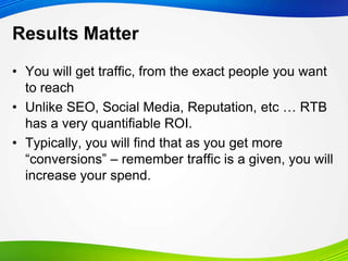 Results Matter
• You will get traffic, from the exact people you want
to reach
• Unlike SEO, Social Media, Reputation, etc … RTB
has a very quantifiable ROI.
• Typically, you will find that as you get more
“conversions” – remember traffic is a given, you will
increase your spend.
 