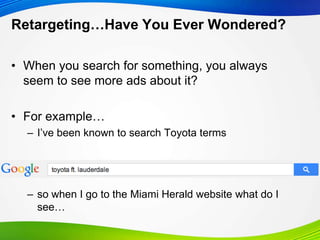 Retargeting…Have You Ever Wondered?
• When you search for something, you always
seem to see more ads about it?
• For example…
– I‟ve been known to search Toyota terms
– so when I go to the Miami Herald website what do I
see…
 