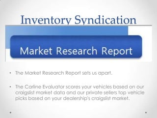 Inventory Syndication
• The Market Research Report sets us apart.
• The Carline Evaluator scores your vehicles based on our
craigslist market data and our private sellers top vehicle
picks based on your dealership's craigslist market.
 