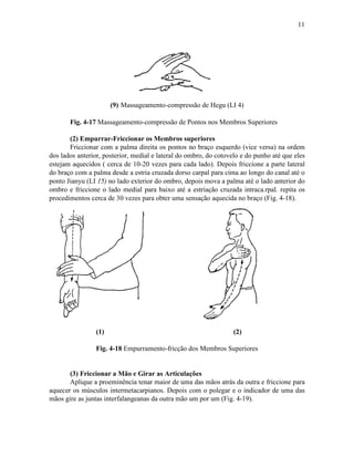 11




                       (9) Massageamento-compressão de Hegu (LI 4)

       Fig. 4-17 Massageamento-compressão de Pontos nos Membros Superiores

       (2) Empurrar-Friccionar os Membros superiores
       Friccionar com a palma direita os pontos no braço esquerdo (vice versa) na ordem
dos lados anterior, posterior, medial e lateral do ombro, do cotovelo e do punho até que eles
estejam aquecidos ( cerca de 10-20 vezes para cada lado). Depois friccione a parte lateral
do braço com a palma desde a estria cruzada dorso carpal para cima ao longo do canal até o
ponto Jianyu (LI 15) no lado exterior do ombro, depois mova a palma até o lado anterior do
ombro e friccione o lado medial para baixo até a estriação cruzada intraca.rpal. repita os
procedimentos cerca de 30 vezes para obter uma sensação aquecida no braço (Fig. 4-18).




                 (1)                                               (2)

                 Fig. 4-18 Empurramento-fricção dos Membros Superiores


       (3) Friccionar a Mão e Girar as Articulações
       Aplique a proeminência tenar maior de uma das mãos atrás da outra e friccione para
aquecer os músculos intermetacarpianos. Depois com o polegar e o indicador de uma das
mãos gire as juntas interfalangeanas da outra mão um por um (Fig. 4-19).
 