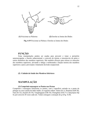 12




       (1) Friccionar as Palestras              (2) Enrolar as Juntas dos Dedos

              Fig. 4-19 Friccionar as Palmas e Enrolar as Juntas dos Dedos




       FUNÇÃO
       Estas manipulações podem ser usadas para prevenir e tratar a periartrite
umeroescapular, a bursite subacrominal, o cotovelo de tenista, a tenosinovite de pulso e
outros distúrbios dos membros superiores. São também eficazes para relaxar os músculos
dos membros superiores, aliviando a fadiga e melhorando a função motora dos membros
superiores e para a prevenção e tratamento da lesão ocupacional.



       (2) Cuidado da Saúde dos Membros Inferiores



       MANIPULAÇÃO
        (1) Comprimir-massagear os Pontos nas Pernas
Comprimir e massagear fortemente os pontos, com a superfície estriada ou a ponta do
polegar ou com a ponta do dedo médio, na seguinte ordem: Juliao (St 3), Huantiao (GB 30),
Futu (St 32), Zusanli (St 36), Yanglingquan (GB 34), Chengshan (UB 57) e Sanyinjiao (Sp
6), por cerca de 20 vezes cada um. Tentar conseguir a sensação do qi (Fig. 4-20).
 