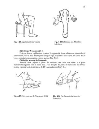 15




Fig. 4-23 Agarramento da Canela                  Fig. 4-24 Palminhas nos Membros
                                                 Inferiores


        (6) Esfregar Yongquan (K 1)
        Esfregue forte e rapidamente o ponto Yongquan (K 1) na sola com a proeminência
tenar menor. Use a mão direita para esfregar o pé esquerdo e vice-versa por cerca de 30
vezes em cada um para deixar o ponto quente (Fig. 4-25).
        (7) Oscilar a Junta do Tornozelo
        Sente-se reto. Segure a parte do maléolo com unia das mãos e a parte
metatarsofalangeana com a outra mão. Faça rotação da junta do tornozelo na direção
horária e contra-horá.ria por cerca de 20 vezes cada uma Fig.4-26).




Fig. 4-25 Esfregamento de Yongquan (K 1)       Fig. 4-26 Oscilamento da Junta do
                                               Tornozelo
 