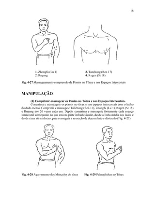16




           1. Zhongfu (Lu 1)                       3. Tanzhong (Ren 17)
           2. Rupang                               4. Rugen (St 18)

Fig. 4-27 Massageamento-compressão de Pontos no Tórax e nos Espaços Intercostais


MANIPULAÇÃO
        (1) Comprimir-massagear os Pontos no Tórax e nos Espaços Intercostais.
        Comprima e massaageie os pontos no tórax e nos espaços intercostais com o bulbo
do dedo médio. Comprima e massageie Tanzhong (Ren 17), Zhongfu (Lu 1), Rugen (St 18)
e Rupang por 20 vezes cada um. Depois comprima e massageie fortemente cada espaço
intercostal começando do que está na parte infraclavicular, desde a linha média dos lados e
desde cima até embaixo, para conseguir a sensação de desconforto e distensão (Fig. 4-27).




Fig. 4-28 Agarramento dos Músculos do tórax        Fig. 4-29 Palmadinhas no Tórax
 