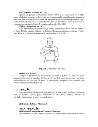 17

        (2) Agarrar os Músculos do Tórax
        aplique um polegar apertadamente contra o tórax e os dedos indicador e médio
contra o lado dele abaixo da axila. Levante para cima e para baixo a dobra axilar anterior na
parte lateral do músculo peitoral maior. Os movimentos de levantamento para cima e para
baixo devem ser executados coordenadamente com os movimentos lentos e delicados de
pinçamento e massagem. Faça-o 5 vezes em cada sessão (Fig. 4-28).
        (3) Dar Palmadinhas no Tórax
        Faça em uma mão um punho “oco” e bata no tórax com ele desde cima até embaixo
ao longo da linha mediana torácica e as linhas medianas das mamas por cerca de 10 vezes
cada. Deve-se evitar prender a respiração enquanto bate (Fig. 4-29).




                                 Fig. 4-30 Esfregamento do Tórax

       (4) Esfregar o Tórax
       Aplique a proeminência tênar maior ou toda a palma de uma das mãos
apertadamente contra a superfície do tórax e esfregue fortemente de um lado para Outro
horizontalmente por cerca de 20 vezes. A manipulação apropriada deve produzir uma
sensação de aquecimento (Fig. 4-30).


       FUNÇÃO
        Estas manipulações podem ser aplicadas para a prevenção e tratamento da dor no
tórax ao respirar e dor no peito, enchimento no tórax, tosse, dispnéia, distúrbio de
atividades funcionais do qi assim como palpitação.


       (2) Cuidado da Saúde Abdominal

       MANIPULAÇÃO
       (1) Comprimir-massagear os Pontos no Abdômen
       Por intermédio da ponta do dedo médio ou da proeminência tenar maior ou da raiz
 