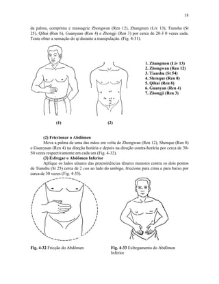18


da palma, comprima e massageie Zhongwan (Ren 12), Zhangmen (Liv 13), Tianshu (St
25), Qihai (Ren 6), Guanyuan (Ren 4) e Zhongji (Ren 3) por cerca de 20-3 0 vezes cada.
Tente obter a sensação do qi durante a manipulação. (Fig. 4-31).




                                                                1. Zhangmen (Liv 13)
                                                                2. Zhongwan (Ren 12)
                                                                3. Tianshu (St 54)
                                                                4. Shenque (Ren 8)
                                                                5. Qihai (Ren 8)
                                                                6. Guanyan (Ren 4)
                                                                7. Zhongji (Ren 3)




              (1)                          (2)


       (2) Friccionar o Abdômen
       Mova a palma de uma das mãos em volta de Zhongwan (Ren 12), Shenque (Ren 8)
e Guanyuan (Ren 4) na direção horária e depois na direção contra-horária por cerca de 30-
50 vezes respectivamente em cada um (Fig. 4-32).
       (3) Esfregar o Abdômen Inferior
       Aplique os lados ulnares das proeminências tênares menores contra os dois pontos
de Tianshu (St 25) cerca de 2 cun ao lado do umbigo, friccione para cima e para baixo por
cerca de 30 vezes (Fig. 4-33).




Fig. 4-32 Fricção do Abdômen                 Fig. 4-33 Esfregamento do Abdômen
                                             Inferior
 