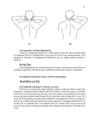 19




                  (1)                                                (2)


       (4) Comprimir os Pontos Digitalmente
       Conduza a compressão-digital com o dedo médio de uma das mãos em Qihai (Ren
6), Guanyuan (Ren 4) e Zhongji (Ren 3) por cerca de 30-50 vezes respectivamente. Uma
sensação de distensão e formigamento irradiando-se para os órgãos genitais externos é
desejável.

       FUNÇÃO
      Estas manipulações são eficientes para a prevenção e tratamento do desconforto no
estômago, indigestão, constipação, dor no abdômen, menstruação irregular e impotência.


       4) Cuidado da Saúde das Costas e da Parte Sacrolombar

       MANIPULAÇÃO
       (1) Comprimir-massagear o Pescoço e as costas
       Primeiro use as pontas dos dedos indicador, médio e anular de ambas as mãos para
comprimir e massagear desde Fengchi (GB 20) em ambos os lados para baixo via Tianzhu
(UB 10) até à raiz do pescoço por cerca de 5-10 vezes; depois com as pontas dos três dedos
de uma das mãos empurre desde Fengfu (Du 16) para baixo para Dazhui (Du 14) por 5-10
vezes. Pare de empurrar nos pontos para comprimir e massagear por 20-30 vezes cada um.
Por fim, use o dedo médio de uma das mãos para comprimir e massagear Dazhui (UB 12) e
Feishu (UB 13), Shenzhu (Du 12), Fengmen (UB 12) e Feishu (UB 13) por cerca de 30
vezes em cada sessão. E desejável conseguir uma sensação de desconforto e distensão (Fig.
4-34).
 