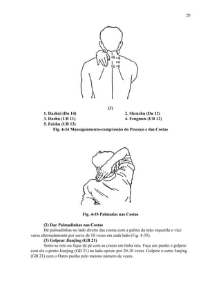 20




                                           (3)
       1. Dazhui (Du 14)                       2. Shenzhu (Du 12)
       3. Dazhu (UB 11)                        4. Fengmen (UB 12)
       5. Feishu (UB 13)
            Fig. 4-34 Massageamento-compressão do Pescoço e das Costas




                             Fig. 4-35 Palmadas nas Costas

        (2) Dar Palmadinhas nas Costas
        Dê palmadinhas no lado direito das costas com a palma da mão esquerda e vice
versa alternadamente por cerca de 10 vezes em cada lado (Fig. 4-35).
        (3) Golpear Jianjing (GB 21)
        Sente-se reto ou fique de pé com as costas em linha reta. Faça um punho e golpeie
com ele o ponto Jianjing (GB 21) no lado oposto por 20-30 vezes. Golpeie o outro Janjing
(GB 21) com o Outro punho pelo mesmo número de vezes.
 