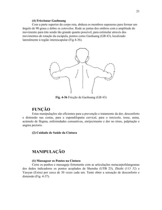 21

        (4) Friccionar Gaohuang
        Com a parte superior do corpo reta, abduza os membros supenores para formar um
ângulo de 90 graus e dobre os cotovelos. Rode as juntas dos ombros com a amplitude do
movimento para trás sendo tão grande quanto possível, para estimular através dos
movimentos de rotação da escápula, pontos como Gaohuang (GB 43), localizado
lateralmente à região interescapular (Fig 4-36).




                         Fig. 4-36 Fricção de Gaohuang (GB 43)


       FUNÇÃO
       Estas manipulações são eficientes para a prevenção e tratamento da dor, desconforto
e distensão nas costas, para a espondilopatia cervical, para o torcicolo, tosse, asma,
acúmulo de flegma, enfermidades consuntivas, enrijecimento e dor no tórax, palpitação e
angina pectoris.

       (2) Cuidado de Saúde da Cintura




       MANIPULAÇÃO

       (1) Massagear os Pontos na Cintura
       Cerre os punhos e massageje fortemente com as articulações metacarpofalangeanas
dos dedos indicadores os pontos acoplados de Shenshu (UTB 23), Zhizhi (113 52) e
Yaoyan (Extra) por cerca de 30 vezes cada um. Tente obter a sensação de desconforto e
distensão (Fig. 4-37).
 