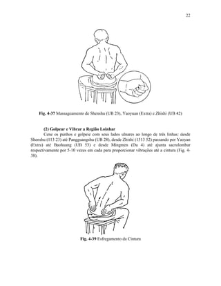 22




    Fig. 4-37 Massageamento de Shenshu (UB 23), Yaoyuan (Extra) e Zhishi (UB 42)


        (2) Golpear e Vibrar a Região Loinhar
        Cene os punhos e golpeie com seus lados ulnares ao longo de três linhas: desde
Shenshu (113 23) até Pangguangshu (UB 28), desde Zhishi (1313 52) passando por Yaoyan
(Extra) até Baohuang (UB 53) e desde Mingmen (Du 4) até ajunta sacrolombar
respectivamente por 5-10 vezes em cada para proporcionar vibrações até a cintura (Fig. 4-
38).




                           Fig. 4-39 Esfregamento da Cintura
 