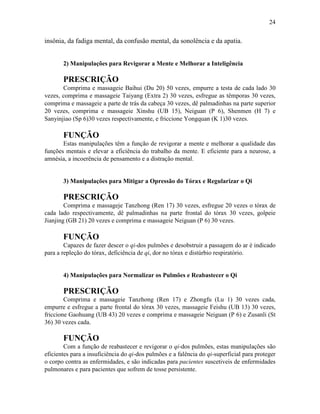 24


insônia, da fadiga mental, da confusão mental, da sonolência e da apatia.


       2) Manipulações para Revigorar a Mente e Melhorar a Inteligência

       PRESCRIÇÃO
       Comprima e massageie Baihui (Du 20) 50 vezes, empurre a testa de cada lado 30
vezes, comprima e massageie Taiyang (Extra 2) 30 vezes, esfregue as têmporas 30 vezes,
comprima e massageie a parte de trás da cabeça 30 vezes, dê palmadinhas na parte superior
20 vezes, comprima e massageie Xinshu (UB 15), Neiguan (P 6), Shenmen (H 7) e
Sanyinjiao (Sp 6)30 vezes respectivamente, e friccione Yongquan (K 1)30 vezes.

       FUNÇÃO
       Estas manipulações têm a função de revigorar a mente e melhorar a qualidade das
funções mentais e elevar a eficiência do trabalho da mente. E eficiente para a neurose, a
amnésia, a incoerência de pensamento e a distração mental.


       3) Manipulações para Mitigar a Opressão do Tórax e Regularizar o Qi

       PRESCRIÇÃO
        Comprima e massageje Tanzhong (Ren 17) 30 vezes, esfregue 20 vezes o tórax de
cada lado respectivamente, dê palmadinhas na parte frontal do tórax 30 vezes, golpeie
Jianjing (GB 21) 20 vezes e comprima e massageie Neiguan (P 6) 30 vezes.

       FUNÇÃO
        Capazes de fazer descer o qi-dos pulmões e desobstruir a passagem do ar é indicado
para a repleção do tórax, deficiência de qi, dor no tórax e distúrbio respiratório.


       4) Manipulações para Normalizar os Pulmões e Reabastecer o Qi

       PRESCRIÇÃO
        Comprima e massageie Tanzhong (Ren 17) e Zhongfu (Lu 1) 30 vezes cada,
empurre e esfregue a parte frontal do tórax 30 vezes, massageie Feishu (UB 13) 30 vezes,
friccione Gaohuang (UB 43) 20 vezes e comprima e massageie Neiguan (P 6) e Zusanli (St
36) 30 vezes cada.

       FUNÇÃO
        Com a função de reabastecer e revigorar o qi-dos pulmões, estas manipulações são
eficientes para a insuficiência do qi-dos pulmões e a falência do qi-superficial para proteger
o corpo contra as enfermidades, e são indicadas para pacientes suscetiveis de enfermidades
pulmonares e para pacientes que sofrem de tosse persistente.
 