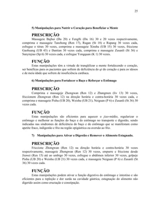 25




       5) Manipulações para Nutrir o Coração para Beneficiar a Mente

       PRESCRIÇÃO
       Massageie Bajhui (Du 20) e Fengfti (Du 16) 30 e 20 vezes respectivamente,
comprima e massageie Tanzhong (Ren 17), Rugan (St 18) e Rupang 30 vezes cada,
esfregue o tórax 30 vezes, comprima e massageie Xinshu (UB 15) 30 vezes, friccione
Gaohuang (UB 43) e Dantian 30 vezes cada, comprima e massageie Zusanli (St 36) e
Sanyinjiao (Sp 6) 30 vezes cada, e esfregue Yongquan (K 1) 30 vezes.

       FUNÇÃO
       Estas manipulações têm a virtude de tranqüilizar a mente fortalecendo o coração,
ser benéficas para os pacientes que sofrem de deficiência do qi do coração e para os idosos
e de meia idade que sofrem de insuficiência cardíaca.

       6) Manipulações para Fortalecer o Baço e Reforçar o Estômago

       PRESCRIÇÃO
        Comprima e massageje Zhongwan (Ren 12) e Zhangmen (liv 13) 30 vezes,
friccionem Zhongwan (Ren 12) na direção horária e contra-horária 30 vezes cada, e
comprima e massageie Pishu (UB 20), Weishu (UB 21), Neiguan (P 6) e Zusanli (St 36) 30
vezes cada.

       FUNÇÃO
        Estas manipulações são eficientes para aquecer o jiao-médio, regularizar o
estômago e melhorar as funções do baço e do estômago no transporte e digestão, sendo
indicadas nas síndromes de deficiência do baço e do estômago que se manifestam como
apetite fraco, indigestão e frio na região epigástrica ou aversão ao frio.

       7) Manipulações para Ativar a Digestão e Remover o Alimento Estagnado.

       PRESCRIÇÃO
        Friccione Zhongwan (Ren 12) na direção horária e contra-horária 30 vezes
respectivamente, massageie Zhongwan (Ren 12) 30 vezes, empurre e friccione desde
Jiuwei (Ren 15) até ao umbigo 30 vezes, esfregue o abdômen inferior 30 vezes, golpeje
Pishu (UB 20) e Weishu (UB 21) 30 vezes cada, e massageie Neiguan (P 6) e Zusanli (St
36) 30 vezes cada.

       FUNÇÃO
        Estas manipulações podem ativar a função digestiva do estômago e intestino e são
eficientes para a repleção e dor surda na cavidade gástrica, estagnação do alimento não
digerido assim como eructação e constipação.
 