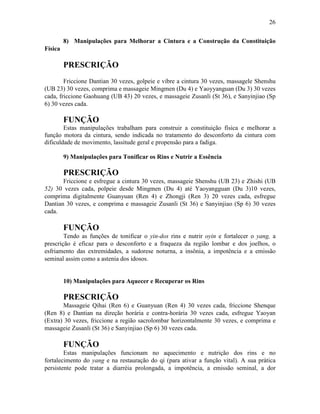 26


         8) Manipulações para Melhorar a Cintura e a Construção da Constituição
Física

         PRESCRIÇÃO
        Friccione Dantian 30 vezes, golpeie e vibre a cintura 30 vezes, massagele Shenshu
(UB 23) 30 vezes, comprima e massageie Mingmen (Du 4) e Yaoyyanguan (Du 3) 30 vezes
cada, friccione Gaohuang (UB 43) 20 vezes, e massageie Zusanli (St 36), e Sanyinjiao (Sp
6) 30 vezes cada.

         FUNÇÃO
        Estas manipulações trabalham para construir a constituição física e melhorar a
função motora da cintura, sendo indicada no tratamento do desconforto da cintura com
dificuldade de movimento, lassitude geral e propensão para a fadiga.

         9) Manipulações para Tonificar os Rins e Nutrir a Essência

         PRESCRIÇÃO
       Friccione e esfregue a cintura 30 vezes, massageie Shenshu (UB 23) e Zhishi (UB
52) 30 vezes cada, polpeie desde Mingmen (Du 4) até Yaoyangguan (Du 3)10 vezes,
comprima digitalmente Guanyuan (Ren 4) e Zhongji (Ren 3) 20 vezes cada, esfregue
Dantian 30 vezes, e comprima e massageie Zusanli (St 36) e Sanyinjiao (Sp 6) 30 vezes
cada.

         FUNÇÃO
        Tendo as funções de tonificar o yin-dos rins e nutrir oyin e fortalecer o yang, a
prescrição é eficaz para o desconforto e a fraqueza da região lombar e dos joelhos, o
esfriamento das extremidades, a sudorese noturna, a insônia, a impotência e a emissão
seminal assim como a astenia dos idosos.


         10) Manipulações para Aquecer e Recuperar os Rins

         PRESCRIÇÃO
       Massageie Qihai (Ren 6) e Guanyuan (Ren 4) 30 vezes cada, friccione Shenque
(Ren 8) e Dantian na direção horária e contra-horária 30 vezes cada, esfregue Yaoyan
(Extra) 30 vezes, friccione a região sacrolombar horizontalmente 30 vezes, e comprima e
massageie Zusanli (St 36) e Sanyinjiao (Sp 6) 30 vezes cada.

         FUNÇÃO
        Estas manipulações funcionam no aquecimento e nutrição dos rins e no
fortalecimento do yang e na restauração do qi (para ativar a função vital). A sua prática
persistente pode tratar a diarréia prolongada, a impotência, a emissão seminal, a dor
 
