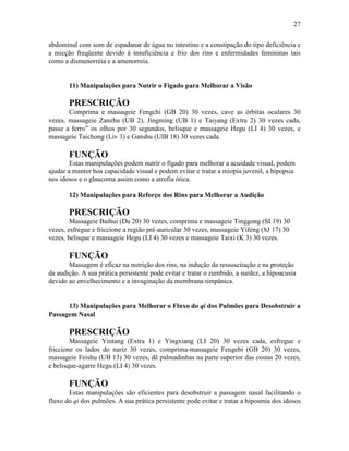 27


abdominal com som de espadanar de água no intestino e a constipação do tipo deficiência e
a micção freqüente devido à insuficiência e frio dos rins e enfermidades femininas tais
como a dismenorréia e a amenorreia.


       11) Manipulações para Nutrir o Fígado para Melhorar a Visão

       PRESCRIÇÃO
       Comprima e massageie Fengchi (GB 20) 30 vezes, cave as órbitas oculares 30
vezes, massageie Zanzhu (UB 2), Jingming (UB 1) e Taiyang (Extra 2) 30 vezes cada,
passe a ferro” os olhos por 30 segundos, belisque e massageie Hegu (LI 4) 30 vezes, e
massageie Taichong (Liv 3) e Ganshu (UIB 18) 30 vezes cada.

       FUNÇÃO
        Estas manipulações podem nutrir o fígado para melhorar a acuidade visual, podem
ajudar a manter boa capacidade visual e podem evitar e tratar a miopia juvenil, a hipopsia
nos idosos e o glaucoma assim como a atrofia ótica.

       12) Manipulações para Reforço dos Rins para Melhorar a Audição

       PRESCRIÇÃO
        Massageie Baihui (Du 20) 30 vezes, comprima e massageie Tinggong (SI 19) 30
vezes, esfregue e friccione a região pré-auricular 30 vezes, massageie Yifeng (SJ 17) 30
vezes, belisque e massageie Hegu (LI 4) 30 vezes e massageie Taixi (K 3) 30 vezes.

       FUNÇÃO
       Massagem é eficaz na nutrição dos rins, na indução da ressuscitação e na proteção
da audição. A sua prática persistente pode evitar e tratar o zumbido, a surdez, a hipoacusia
devido ao envelhecimento e a invaginação da membrana timpânica.


      13) Manipulações para Melhorar o Fluxo do qi dos Pulmões para Desobstruir a
Passagem Nasal

       PRESCRIÇÃO
        Massageie Yintang (Extra 1) e Yingxiang (LI 20) 30 vezes cada, esfregue e
friccione os lados do nariz 30 vezes, comprima-massageie Fengebi (GB 20) 30 vezes,
massageie Feishu (UB 13) 30 vezes, dê palmadinhas na parte superior das costas 20 vezes,
e belisque-agarre Hegu (LI 4) 30 vezes.

       FUNÇÃO
       Estas manipulações são eficientes para desobstruir a passagem nasal facilitando o
fluxo do qi dos pulmões. A sua prática persistente pode evitar e tratar a hiposmia dos idosos
 