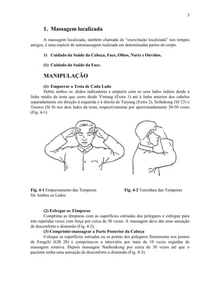 3


       1. Massagem localizada
       A massagem localizada, também chamada de “exercitação localizada” nos tempos
antigos, é uma espécie de automassagem realizada em determinadas partes do corpo.

       1) Cuidado da Saúde da Cabeça, Face, Olhos, Nariz e Ouvidos.

       (1) Cuidado da Saúde da Face.

       MANIPULAÇÃO
        (1) Empurrar a Testa de Cada Lado
        Dobre ambos os .dedos indicadores e empurre com os seus lados radiais desde a
linha média da testa que corre desde Yintang (Extra 1) até à linha anterior dos cabelos
separadamente em direção à esquerda e à direita de Taiyang (Extra 2), Sizhukong (SJ 23) e
Touwei (St 8) nos dois lados da testa, respectivamente por aproximadamente 30-50 vezes
(Fig. 4-1)




Fig. 4-1 Empurramento das Temporas                  Fig. 4-2 Varredura das Temporas
De Ambos os Lados


        (2) Esfregar as Têmporas
        Comprima as têmporas com as superfícies estriadas dos polegares e esfregue para
trás repetidas vezes com força por cerca de 30 vezes. A massagem deve dar uma sensação
de desconforto e distensão (Fig. 4-2).
        (3) Comprimir-massagear a Parte Posterior da Cabeça
        Coloque as superfícies estriadas ou as pontas dos polegares firmemente nos pontos
de Fengchi (GB 20) e comprima-os a intervalos por mais de 10 vezes seguidas de
massagem rotativa. Depois massageie Naohoukong por cerca de 30 vezes até que o
paciente tenha uma sensação de desconforto e distensão (Fig. 4-3).
 