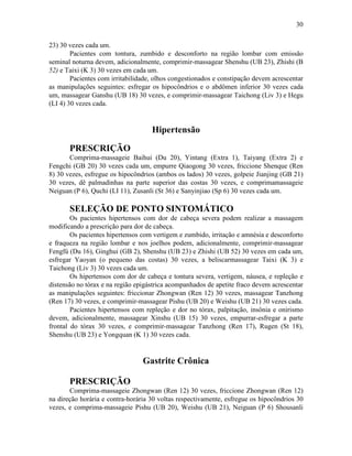30


23) 30 vezes cada um.
        Pacientes com tontura, zumbido e desconforto na região lombar com emissão
seminal noturna devem, adicionalmente, comprimir-massagear Shenshu (UB 23), Zhishi (B
52) e Taixi (K 3) 30 vezes em cada um.
        Pacientes com irritabilidade, olhos congestionados e constipação devem acrescentar
as manipulações seguintes: esfregar os hipocôndrios e o abdômen inferior 30 vezes cada
um, massagear Ganshu (UB 18) 30 vezes, e comprimir-massagear Taichong (Liv 3) e Hegu
(LI 4) 30 vezes cada.


                                    Hipertensão

       PRESCRIÇÃO
       Comprima-massageie Baihui (Du 20), Yintang (Extra 1), Taiyang (Extra 2) e
Fengchi (GB 20) 30 vezes cada um, empurre Qiaogong 30 vezes, friccione Shenque (Ren
8) 30 vezes, esfregue os hipocôndrios (ambos os lados) 30 vezes, golpeie Jianjing (GB 21)
30 vezes, dê palmadinhas na parte superior das costas 30 vezes, e comprimamassageie
Neiguan (P 6), Quchi (LI 11), Zusanli (St 36) e Sanyinjiao (Sp 6) 30 vezes cada um.

       SELEÇÃO DE PONTO SINTOMÁTICO
        Os pacientes hipertensos com dor de cabeça severa podem realizar a massagem
modificando a prescrição para dor de cabeça.
        Os pacientes hipertensos com vertigem e zumbido, irritação e amnésia e desconforto
e fraqueza na região lombar e nos joelhos podem, adicionalmente, comprimir-massagear
Fengfú (Du 16), Ginghui (GB 2), Shenshu (UB 23) e Zhishi (UB 52) 30 vezes em cada um,
esfregar Yaoyan (o pequeno das costas) 30 vezes, a beliscarmassagear Taixi (K 3) e
Taichong (Liv 3) 30 vezes cada um.
        Os hipertensos com dor de cabeça e tontura severa, vertigem, náusea, e repleção e
distensão no tórax e na região epigástrica acompanhados de apetite fraco devem acrescentar
as manipulações seguintes: friccionar Zhongwan (Ren 12) 30 vezes, massagear Tanzhong
(Ren 17) 30 vezes, e comprimir-massagear Pishu (UB 20) e Weishu (UB 21) 30 vezes cada.
        Pacientes hipertensos com repleção e dor no tórax, palpitação, insônia e onirismo
devem, adicionalmente, massagear Xinshu (UB 15) 30 vezes, empurrar-esfregar a parte
frontal do tórax 30 vezes, e comprimir-massagear Tanzhong (Ren 17), Rugen (St 18),
Shenshu (UB 23) e Yongquan (K 1) 30 vezes cada.


                                 Gastrite Crônica

       PRESCRIÇÃO
       Comprima-massageie Zhongwan (Ren 12) 30 vezes, friccione Zhongwan (Ren 12)
na direção horária e contra-horária 30 voltas respectivamente, esfregue os hipocôndrios 30
vezes, e comprima-massageie Pishu (UB 20), Weishu (UB 21), Neiguan (P 6) Shousanli
 