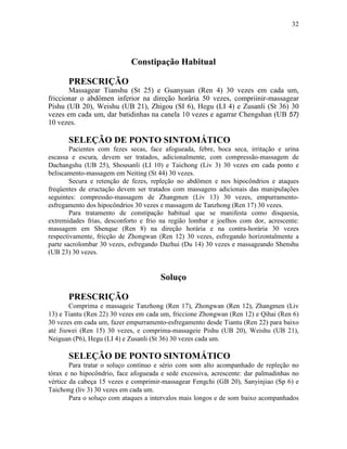 32




                            Constipação Habitual

       PRESCRIÇÃO
       Massagear Tianshu (St 25) e Guanyuan (Ren 4) 30 vezes em cada um,
friccionar o abdômen inferior na direção horâria 50 vezes, compriinir-massagear
Pishu (UB 20), Weishu (UB 21), Zhigou (SI 6), Hegu (LI 4) e Zusanli (St 36) 30
vezes em cada um, dar batidinhas na canela 10 vezes e agarrar Chengshan (UB 57)
10 vezes.

       SELEÇÃO DE PONTO SINTOMÁTICO
        Pacientes com fezes secas, face afogueada, febre, boca seca, irritação e urina
escassa e escura, devem ser tratados, adicionalmente, com compressão-massagem de
Dachangshu (UB 25), Shousanli (LI 10) e Taichong (Liv 3) 30 vezes em cada ponto e
beliscamento-massagem em Neiting (St 44) 30 vezes.
        Secura e retenção de fezes, repleção no abdômen e nos hipocôndrios e ataques
freqüentes de eructação devem ser tratados com massagens adicionais das manipulações
seguintes: compressão-massagem de Zhangmen (Liv 13) 30 vezes, empurramento-
esfregamento dos hipocôndrios 30 vezes e massagem de Tanzhong (Ren 17) 30 vezes.
        Para tratamento de constipação habitual que se manifesta como disquesia,
extremidades frias, desconforto e frio na região lombar e joelhos com dor, acrescente:
massagem em Shenque (Ren 8) na direção horária e na contra-horária 30 vezes
respectivamente, fricção de Zhongwan (Ren 12) 30 vezes, esfregando horizontalmente a
parte sacrolombar 30 vezes, esfregando Dazhui (Du 14) 30 vezes e massageando Shenshu
(UB 23) 30 vezes.


                                       Soluço

       PRESCRIÇÃO
       Comprima e massageie Tanzhong (Ren 17), Zhongwan (Ren 12), Zhangmen (Liv
13) e Tiantu (Ren 22) 30 vezes em cada um, friccione Zhongwan (Ren 12) e Qihai (Ren 6)
30 vezes em cada um, fazer empurramento-esfregamento desde Tiantu (Ren 22) para baixo
até Jiuwei (Ren 15) 30 vezes, e comprima-massageie Pishu (UB 20), Weishu (UB 21),
Neiguan (P6), Hegu (LI 4) e Zusanli (St 36) 30 vezes cada um.

       SELEÇÃO DE PONTO SINTOMÁTICO
        Para tratar o soluço contínuo e sério com som alto acompanhado de repleção no
tórax e no hipocôndrio, face afogueada e sede excessiva, acrescente: dar palmadinhas no
vértice da cabeça 15 vezes e comprimir-massagear Fengchi (GB 20), Sanyinjiao (Sp 6) e
Taichong (liv 3) 30 vezes em cada um.
        Para o soluço com ataques a intervalos mais longos e de som baixo acompanhados
 