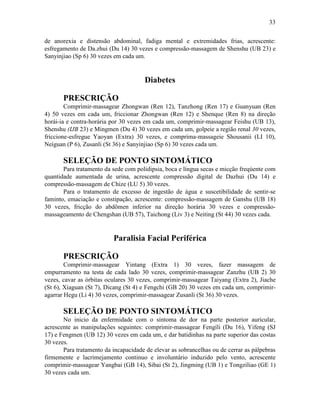33


de anorexia e distensão abdominal, fadiga mental e extremidades frias, acrescente:
esfregamento de Da.zhui (Du 14) 30 vezes e compressão-massagem de Shenshu (UB 23) e
Sanyinjiao (Sp 6) 30 vezes em cada um.


                                       Diabetes

       PRESCRIÇÃO
        Comprimir-massagear Zhongwan (Ren 12), Tanzhong (Ren 17) e Guanyuan (Ren
4) 50 vezes em cada um, friccionar Zhongwan (Ren 12) e Shenque (Ren 8) na direção
horái-ia e contra-horária por 30 vezes em cada um, comprimir-massagear Feishu (UB 13),
Shenshu (IJB 23) e Mingmen (Du 4) 30 vezes em cada um, golpeie a região renal 30 vezes,
friccione-esfregue Yaoyan (Extra) 30 vezes, e comprima-massageie Shousanii (LI 10),
Neiguan (P 6), Zusanli (St 36) e Sanyinjiao (Sp 6) 30 vezes cada um.

       SELEÇÃO DE PONTO SINTOMÁTICO
       Para tratamento da sede com polidipsia, boca e língua secas e micção freqúente com
quantidade aumentada de urina, acrescente compressão digital de Dazhui (Du 14) e
compressão-massagem de Chize (LU 5) 30 vezes.
       Para o tratamento de excesso de ingestão de água e suscetibilidade de sentir-se
faminto, emaciação e constipação, acrescente: compressão-massagem de Ganshu (UB 18)
30 vezes, fricção do abdômen inferior na direção horária 30 vezes e compressão-
massageamento de Chengshan (UB 57), Taichong (Liv 3) e Neiting (St 44) 30 vezes cada.


                          Paralisia Facial Periférica

       PRESCRIÇÃO
        Comprimir-massagear Yintang (Extra 1) 30 vezes, fazer massagem de
empurramento na testa de cada lado 30 vezes, comprimir-massagear Zanzhu (UB 2) 30
vezes, cavar as órbitas oculares 30 vezes, comprimir-massagear Taiyang (Extra 2), Jiache
(St 6), Xiaguan (St 7), Dicang (St 4) e Fengchi (GB 20) 30 vezes em cada um, comprimir-
agarrar Hegu (Li 4) 30 vezes, comprimir-massagear Zusanli (St 36) 30 vezes.

       SELEÇÃO DE PONTO SINTOMÁTICO
       No inicio da enfermidade com o sintoma de dor na parte posterior auricular,
acrescente as manipulações seguintes: comprimir-massagear Fengíli (Du 16), Yifeng (SJ
17) e Fengmen (UB 12) 30 vezes em cada um, e dar batidinhas na parte superior das costas
30 vezes.
       Para tratamento da incapacidade de elevar as sobrancelhas ou de cerrar as pálpebras
firmemente e lacrimejamento continuo e involuntário induzido pelo vento, acrescente
comprimir-massagear Yangbai (GB 14), Sibai (St 2), Jingming (UB 1) e Tongziliao (GE 1)
30 vezes cada um.
 