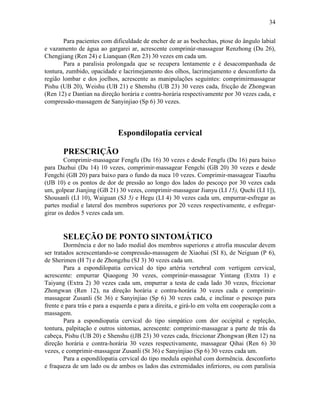 34


        Para pacientes com dificuldade de encher de ar as bochechas, ptose do ângulo labial
e vazamento de água ao gargarei ar, acrescente comprinúr-massagear Renzhong (Du 26),
Chengjiang (Ren 24) e Lianquan (Ren 23) 30 vezes em cada um.
        Para a paralisia prolongada que se recupera lentamente e é desacompanhada de
tontura, zumbido, opacidade e lacrimejamento dos olhos, lacrimejamento e desconforto da
região lombar e dos joelhos, acrescente as manipulações seguintes: comprimirmassagear
Pishu (UB 20), Weishu (UB 21) e Shenshu (UB 23) 30 vezes cada, fricção de Zhongwan
(Ren 12) e Dantian na direção horária e contra-horária respectivamente por 30 vezes cada, e
compressão-massagem de Sanyinjiao (Sp 6) 30 vezes.




                             Espondilopatia cervical

       PRESCRIÇÃO
        Comprimir-massagear Fengfu (Du 16) 30 vezes e desde Fengfu (Du 16) para baixo
para Dazhui (Du 14) 10 vezes, comprimir-massagear Fengchi (GB 20) 30 vezes e desde
Fengchi (GB 20) para baixo para o fundo da nuca 10 vezes. Comprimir-massagear Tiaazhu
(tJB 10) e os pontos de dor de pressão ao longo dos lados do pescoço por 30 vezes cada
um, golpear Jianjing (GB 21) 30 vezes, comprimir-massagear Jianyu (LI 15), Quchi (LI 1]),
Shousanli (LI 10), Waiguan (SJ 5) e Hegu (LI 4) 30 vezes cada um, empurrar-esfregar as
partes medial e lateral dos membros superiores por 20 vezes respectivamente, e esfregar-
girar os dedos 5 vezes cada um.


       SELEÇÃO DE PONTO SINTOMÁTICO
        Dormência e dor no lado medial dos membros superiores e atrofia muscular devem
ser tratados acrescentando-se compressão-massagem de Xiaohai (SI 8), de Neiguan (P 6),
de Sherimen (H 7) e de Zhongzhu (SJ 3) 30 vezes cada um.
        Para a espondilopatia cervical do tipo artéria vertebral com vertigem cervical,
acrescente: empurrar Qiaogong 30 vezes, comprinúr-massagear Yintang (Extra 1) e
Taiyang (Extra 2) 30 vezes cada um, empurrar a testa de cada lado 30 vezes, friccionar
Zhongwan (Ren 12), na direção horária e contra-horária 30 vezes cada e comprimir-
massagear Zusanli (St 36) e Sanyinjiao (Sp 6) 30 vezes cada, e inclinar o pescoço para
frente e para trás e para a esquerda e para a direita, e girá-lo em volta em cooperação com a
massagem.
        Para a espondiopatia cervical do tipo simpático com dor occipital e repleção,
tontura, palpitação e outros sintomas, acrescente: comprimir-massagear a parte de trás da
cabeça, Pishu (UB 20) e Shenshu ((JB 23) 30 vezes cada, friccionar Zhongwan (Ren 12) na
direção horária e contra-horária 30 vezes respectivamente, massagear Qihai (Ren 6) 30
vezes, e comprimir-massagear Zusanli (St 36) e Sanyinjiao (Sp 6) 30 vezes cada um.
        Para a espondilopatia cervical do tipo medula espinhal com dormência. desconforto
e fraqueza de um lado ou de ambos os lados das extremidades inferiores, ou com paralisia
 