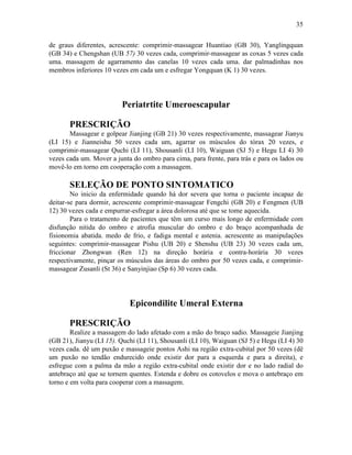 35


de graus diferentes, acrescente: comprimir-massagear Huantiao (GB 30), Yanglingquan
(GB 34) e Chengshan (UB 57) 30 vezes cada, comprimir-massagear as coxas 5 vezes cada
uma. massagem de agarramento das canelas 10 vezes cada uma. dar palmadinhas nos
membros inferiores 10 vezes em cada um e esfregar Yongquan (K 1) 30 vezes.




                         Periatrtite Umeroescapular

       PRESCRIÇÃO
       Massagear e golpear Jianjing (GB 21) 30 vezes respectivamente, massagear Jianyu
(LI 15) e Jianneishu 50 vezes cada um, agarrar os músculos do tórax 20 vezes, e
comprimir-massagear Quchi (LI 11), Shousanli (LI 10), Waiguan (SJ 5) e Hegu LI 4) 30
vezes cada um. Mover a junta do ombro para cima, para frente, para trás e para os lados ou
movê-lo em torno em cooperação com a massagem.

       SELEÇÃO DE PONTO SINTOMATICO
        No inicio da enfermidade quando há dor severa que torna o paciente incapaz de
deitar-se para dormir, acrescente comprimir-massagear Fengchi (GB 20) e Fengmen (UB
12) 30 vezes cada e empurrar-esfregar a área dolorosa até que se tome aquecida.
        Para o tratamento de pacientes que têm um curso mais longo de enfermidade com
disfunção nitida do ombro e atrofia muscular do ombro e do braço acompanhada de
fisionomia abatida. medo de frio, e fadiga mental e astenia. acrescente as manipulações
seguintes: comprimir-massagear Pishu (UB 20) e Shenshu (UB 23) 30 vezes cada um,
friccionar Zhongwan (Ren 12) na direção horária e contra-horária 30 vezes
respectivamente, pinçar os músculos das áreas do ombro por 50 vezes cada, e comprimir-
massagear Zusanli (St 36) e Sanyinjiao (Sp 6) 30 vezes cada.




                            Epicondilite Umeral Externa

       PRESCRIÇÃO
        Realize a massagem do lado afetado com a mão do braço sadio. Massageie Jianjing
(GB 21), Jianyu (LI 15). Quchi (LI 11), Shousanli (LI 10), Waiguan (SJ 5) e Hegu (LI 4) 30
vezes cada. dê um puxão e massageie pontos Ashi na região extra-cubital por 50 vezes (dê
um puxão no tendão endurecido onde existir dor para a esquerda e para a direita), e
esfregue com a palma da mão a região extra-cubital onde existir dor e no lado radial do
antebraço até que se tornem quentes. Estenda e dobre os cotovelos e mova o antebraço em
torno e em volta para cooperar com a massagem.
 