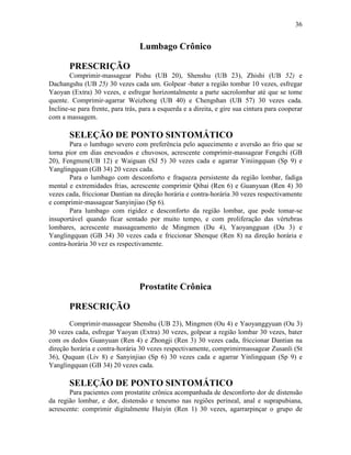 36


                                  Lumbago Crônico

       PRESCRIÇÃO
        Comprimir-massagear Pishu (UB 20), Shenshu (UB 23), Zhishi (UB 52) e
Dachangshu (UB 25) 30 vezes cada um. Golpear -bater a região tombar 10 vezes, esfregar
Yaoyan (Extra) 30 vezes, e esfregar horizontalmente a parte sacrolombar até que se tome
quente. Comprimir-agarrar Weizhong (UB 40) e Chengshan (UB 57) 30 vezes cada.
Incline-se para frente, para trás, para a esquerda e a direita, e gire sua cintura para cooperar
com a massagem.

       SELEÇÃO DE PONTO SINTOMÁTICO
       Para o lumbago severo com preferência pelo aquecimento e aversão ao frio que se
torna pior em dias enevoados e chuvosos, acrescente comprimir-massagear Fengchi (GB
20), Fengmen(UB 12) e Waiguan (SJ 5) 30 vezes cada e agarrar Yiniingquan (Sp 9) e
Yanglingquan (GB 34) 20 vezes cada.
       Para o lumbago com desconforto e fraqueza persistente da região lombar, fadiga
mental e extremidades frias, acrescente comprimir Qibai (Ren 6) e Guanyuan (Ren 4) 30
vezes cada, friccionar Dantian na direção horária e contra-horária 30 vezes respectivamente
e comprimir-massagear Sanyinjiao (Sp 6).
       Para lumbago com rigidez e desconforto da região lombar, que pode tomar-se
insuportável quando ficar sentado por muito tempo, e com proliferação das vértebras
lombares, acrescente massageamento de Mingmen (Du 4), Yaoyangguan (Du 3) e
Yanglingquan (GB 34) 30 vezes cada e friccionar Shenque (Ren 8) na direção horária e
contra-horária 30 vez es respectivamente.




                                  Prostatite Crônica

       PRESCRIÇÃO
       Comprimir-massagear Shenshu (UB 23), Mingmen (Ou 4) e Yaoyanggyuan (Ou 3)
30 vezes cada, esfregar Yaoyan (Extra) 30 vezes, golpear a região lombar 30 vezes, bater
com os dedos Guanyuan (Ren 4) e Zhongji (Ren 3) 30 vezes cada, friccionar Dantian na
direção horária e contra-horária 30 vezes respectivamente, comprimirmassagear Zusanli (St
36), Ququan (Liv 8) e Sanyinjiao (Sp 6) 30 vezes cada e agarrar Yinlingquan (Sp 9) e
Yanglingquan (GB 34) 20 vezes cada.

       SELEÇÃO DE PONTO SINTOMÁTICO
       Para pacientes com prostatite crônica acompanhada de desconforto dor de distensão
da região lombar, e dor, distensão e tenesmo nas regiões perineal, anal e suprapubiana,
acrescente: comprimir digitalmente Huiyin (Ren 1) 30 vezes, agarrarpinçar o grupo de
 