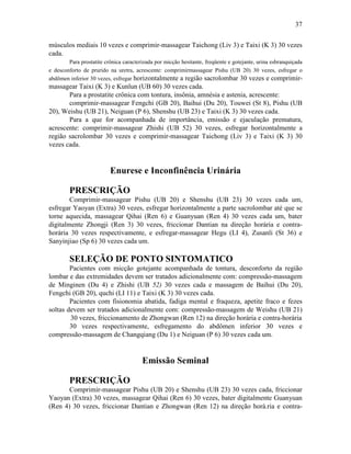 37


músculos mediais 10 vezes e comprimir-massagear Taichong (Liv 3) e Taixi (K 3) 30 vezes
cada.
        Para prostatite crônica caracterizada por micção hesitante, freqüente e gotejante, urina esbranquiçada
e desconforto de prurido na uretra, acrescente: comprimirmassagear Pishu (UB 20) 30 vezes, esfregar o
abdômen inferior 30 vezes, esfregar horizontalmente a região sacrolombar 30 vezes e comprimir-
massagear Taixi (K 3) e Kunlun (UB 60) 30 vezes cada.
       Para a prostatite crônica com tontura, insônia, amnésia e astenia, acrescente:
       comprimir-massagear Fengchi (GB 20), Baihui (Du 20), Touwei (St 8), Pishu (UB
20), Weishu (UB 21), Neiguan (P 6), Shenshu (UB 23) e Taixi (K 3) 30 vezes cada.
       Para a que for acompanhada de importância, emissão e ejaculação prematura,
acrescente: comprimir-massagear Zhishi (UB 52) 30 vezes, esfregar horizontalmente a
região sacrolombar 30 vezes e comprimir-massagear Taichong (Liv 3) e Taixi (K 3) 30
vezes cada.


                          Enurese e Inconfinência Urinária

        PRESCRIÇÃO
        Comprimir-massagear Pishu (UB 20) e Shenshu (UB 23) 30 vezes cada um,
esfregar Yaoyan (Extra) 30 vezes, esfregar horizontalmente a parte sacrolombar até que se
torne aquecida, massagear Qihai (Ren 6) e Guanyuan (Ren 4) 30 vezes cada um, bater
digitalmente Zhongji (Ren 3) 30 vezes, friccionar Dantian na direção horária e contra-
horária 30 vezes respectivamente, e esfregar-massagear Hegu (LI 4), Zusanli (St 36) e
Sanyinjiao (Sp 6) 30 vezes cada um.

        SELEÇÃO DE PONTO SINTOMATICO
        Pacientes com micção gotejante acompanhada de tontura, desconforto da região
lombar e das extremidades devem ser tratados adicionalmente com: compressão-massagem
de Minginen (Du 4) e Zhishi (UB 52) 30 vezes cada e massagem de Baihui (Du 20),
Fengchi (GB 20), quchi (LI 11) e Taixi (K 3) 30 vezes cada.
        Pacientes com fisionomia abatida, fadiga mental e fraqueza, apetite fraco e fezes
soltas devem ser tratados adicionalmente com: compressão-massagem de Weishu (UB 21)
        30 vezes, friccionamento de Zhongwan (Ren 12) na direção horária e contra-horária
        30 vezes respectivamente, esfregamento do abdômen inferior 30 vezes e
compressão-massagem de Changqiang (Du 1) e Neiguan (P 6) 30 vezes cada um.


                                        Emissão Seminal

        PRESCRIÇÃO
       Comprimir-massagear Pishu (UB 20) e Shenshu (UB 23) 30 vezes cada, friccionar
Yaoyan (Extra) 30 vezes, massagear Qihai (Ren 6) 30 vezes, bater digitalmente Guanyuan
(Ren 4) 30 vezes, friccionar Dantian e Zhongwan (Ren 12) na direção horá.ria e contra-
 