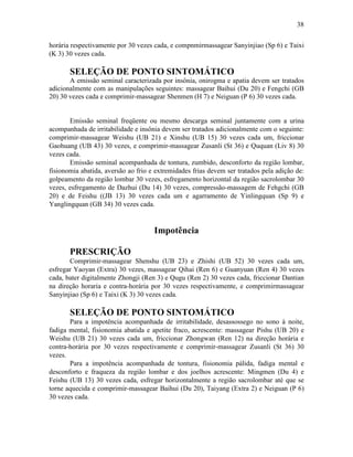 38


horária respectivamente por 30 vezes cada, e compnmirmassagear Sanyinjiao (Sp 6) e Taixi
(K 3) 30 vezes cada.

       SELEÇÃO DE PONTO SINTOMÁTICO
       A emissão seminal caracterizada por insônia, onirogma e apatia devem ser tratados
adicionalmente com as manipulações seguintes: massagear Baihui (Du 20) e Fengchi (GB
20) 30 vezes cada e comprimir-massagear Shenmen (H 7) e Neiguan (P 6) 30 vezes cada.


       Emissão seminal freqüente ou mesmo descarga seminal juntamente com a urina
acompanhada de irritabilidade e insônia devem ser tratados adicionalmente com o seguinte:
comprimir-massagear Weishu (UB 21) e Xinshu (UB 15) 30 vezes cada um, friccionar
Gaohuang (UB 43) 30 vezes, e comprimir-massagear Zusanli (St 36) e Ququan (Liv 8) 30
vezes cada.
       Emissão seminal acompanhada de tontura, zumbido, desconforto da região lombar,
fisionomia abatida, aversão ao frio e extremidades frias devem ser tratados pela adição de:
golpeamento da região lombar 30 vezes, esfregamento horizontal da região sacrolombar 30
vezes, esfregamento de Dazhui (Du 14) 30 vezes, compressão-massagem de Fehgchi (GB
20) e de Feishu ((JB 13) 30 vezes cada um e agarramento de Yinlingquan (Sp 9) e
Yanglingquan (GB 34) 30 vezes cada.


                                     Impotência

       PRESCRIÇÃO
       Comprimir-massagear Shenshu (UB 23) e Zhishi (UB 52) 30 vezes cada um,
esfregar Yaoyan (Extra) 30 vezes, massagear Qihai (Ren 6) e Guanyuan (Ren 4) 30 vezes
cada, bater digitalmente Zhongji (Ren 3) e Qugu (Ren 2) 30 vezes cada, friccionar Dantian
na direção horaria e contra-horária por 30 vezes respectivamente, e comprimirmassagear
Sanyinjiao (Sp 6) e Taixi (K 3) 30 vezes cada.

       SELEÇÃO DE PONTO SINTOMÁTICO
       Para a impotência acompanhada de irritabilidade, desassossego no sono à noite,
fadiga mental, fisionomia abatida e apetite fraco, acrescente: massagear Pishu (UB 20) e
Weishu (UB 21) 30 vezes cada um, friccionar Zhongwan (Ren 12) na direção horária e
contra-horária por 30 vezes respectivamente e comprimir-massagear Zusanli (St 36) 30
vezes.
       Para a impotência acompanhada de tontura, fisionomia pálida, fadiga mental e
desconforto e fraqueza da região lombar e dos joelhos acrescente: Mingmen (Du 4) e
Feishu (UB 13) 30 vezes cada, esfregar horizontalmente a região sacrolombar até que se
torne aquecida e comprimir-massagear Baihui (Du 20), Taiyang (Extra 2) e Neiguan (P 6)
30 vezes cada.
 