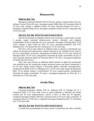 39



                                   Dismenorréia

       PRESCRIÇÃO
       Massagear-comprimir Shenshu (UB 23) 30 vezes, golpear a região lombar 30 vezes,
esfregar Yaoyan (Extra )30 vezes, massagear-comprir Qihai (Ren 6) e Guanyuan (Ren 4)
30 vezes cada, esfregar o abdômen inferior 30 vezes, friccionar Dantian 30 vezes e -
massagear-comprimir Hegu (LI 4), massagear-comprimir Zusanli (St 36) e Sanyinjiao (Sp
6) 30 vezes cada.

       SELEÇÃO DE PONTO SINTOMÁTICO
        Para dor de distensão no abdômen inferior antes ou durante a menstruação, aversão
à pressão, sangue menstrual púrpura-escuro escasso, obstruído, com coágulos
acompanhados de dor de distensão nos seios, acrescente: massagear Tanzhong (Ren 17) 30
vezes, esfregar a parte frontal do tórax 20 vezes, massagear-comprimir (UB 187),
Zhangmen (Liv 13), Xuehai (Sp 10) e Taichong (Liv 3) 30 vezes cada.
        Para frio e dor na parte inferior do abdômen antes ou durante a menstruação que
podem ser aliviados pelo aquecimento, sangue menstrual de cor vermelho-escuro scasso e
frio nas extremidades, acrescente: esfregamento de Dazhui (Du 14) 30 vezes, fricção de
Zhongwan (Ren 12) 30 vezes, esfregamento horizontal da região sacrolombar até que se
torne aquecida, batimento digital de Guanyuan (Ren 4) 30 vezes e massagem-compressão
de Xuehai (Sp 10) 30 vezes.
        Para a dor vaga continua no abdômen inferior durante ou depois da menstruação
com preferência por ser comprimido, sangue menstrual escasso que parece transparente e
de cor clara, fadiga mental, fraqueza e fisionomia pálida, acrescente: massageamento-
compressão de Zhishi (UB 52) e Zhangmen (Liv 13) 30 vezes cada, fricção de Zhongwan
(Ren 12) na direção horária e contra-horária 30 vezes respectivamente, esfregamento
horizontal da região sacrolombar 30 vezes e massagem-compressão de Taixi (K 3) e
Taichong (Liv 3) 30 vezes cada.


                                   Atrofia Ótica

       PRESCRIÇÃO
        Comprimir-massagear Zahzhu (UB 2), Jingming (UB 1), Chengqi (St 1) e
Tongziliao (GIB 1) 30 vezes cada. Cavar as partes superiores e inferiores das órbitas
oculares por 30 vezes respectivamente, “passar a ferro” os olhos por 30 segundos,
comprimir-massagear Fengchi (GB 20) e Taiyang (Extra 2) 30 vezes cada, comprimir- 4
massagear Hegu (LI 4) 30 vezes e comprimir-massagear Guangming (GB 37) e Taichong
(Liv 3) 30 vezes cada.

       SELEÇÃO DE PONTO SINTOMÁTICO
       A atrofia ótica acompanhada de tontura, secura e desconforto dos olhos, zumbido,
 