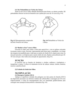 4

      (4) Dar Palmadinhas no Vértice da Cabeça
      Sente-se reto com os olhos olhando diretamente para frente e os dentes cerrados. Dê
palmadinhas rítmicas na área da fontanela com a palma por cerca de 10 vezes (Fig. 4-4).




Fig. 4-3 Massageamento-compressão                    Fig. 4-4 Palmadinha no Vértice da
da Parte Posterior da Cabeça.                        Cabeça.


        (5) “Banhar a Face” com as Mãos
        Friccione as mãos uma contra a outra para aquecê-las e, com as palmas colocadas
levemente contra a testa, friccione vigorosamente para baixo para a mandíbula, e ao longo
das margens da.mandíbula para o lado para os pontos de Jiache (St 6), depois para cima via
área pré-auricular e as têmporas para o ponto médio da testa. Repita o procedimento por 20-
30 vezes até que a face tenha uma sensação de aquecimento. (Fig.4-5).

       FUNÇÃO
        O exercício tem as funções de fortalecer o cérebro, melhorar a inteligência e
tranqüilizar a mente. E eficaz no tratamento da dor de cabeça, tontura, insônia, amnésia,
neurose e paralisia facial.

       (2) Cuidado da Saúde dos Olhos

       MANIPULAÇÃO
        (1) Massagear Zanzhu (UB 2)
        Aplique as superfícies estriadas dos polegares nos dois pontos de Zanzhu (UB 2)
nas depressões proximais aos términos mediais das sobrancelhas e massageie por 20 vezes
respectivamente. A força do massageamento deve ser aumentada gradativamente para
conseguir uma sensação de desconforto e distensão (Fig. 4-6)
 