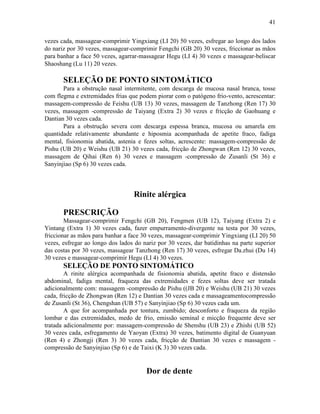 41


vezes cada, massagear-comprimir Yingxiang (LI 20) 50 vezes, esfregar ao longo dos lados
do nariz por 30 vezes, massagear-comprimir Fengchi (GB 20) 30 vezes, friccionar as mãos
para banhar a face 50 vezes, agarrar-massagear Hegu (LI 4) 30 vezes e massagear-beliscar
Shaoshang (Lu 11) 20 vezes.

       SELEÇÃO DE PONTO SINTOMÁTICO
       Para a obstrução nasal intermitente, com descarga de mucosa nasal branca, tosse
com flegma e extremidades frias que podem piorar com o patógeno frio-vento, acrescentar:
massagem-compressão de Feishu (UB 13) 30 vezes, massagem de Tanzhong (Ren 17) 30
vezes, massagem -compressão de Taiyang (Extra 2) 30 vezes e fricção de Gaohuang e
Dantian 30 vezes cada.
       Para a obstrução severa com descarga espessa branca, mucosa ou amarela em
quantidade relativamente abundante e hiposmia acompanhada de apetite fraco, fadiga
mental, fisionomia abatida, astenia e fezes soltas, acrescente: massagem-compressão de
Pishu (UB 20) e Weishu (UB 21) 30 vezes cada, fricção de Zhongwan (Ren 12) 30 vezes,
massagem de Qihai (Ren 6) 30 vezes e massagem -compressão de Zusanli (St 36) e
Sanyinjiao (Sp 6) 30 vezes cada.



                                  Rinite alérgica

       PRESCRIÇÃO
        Massagear-comprimir Fengchi (GB 20), Fengmen (UB 12), Taiyang (Extra 2) e
Yintang (Extra 1) 30 vezes cada, fazer empurramento-divergente na testa por 30 vezes,
friccionar as mãos para banhar a face 30 vezes, massagear-comprimir Yingxiang (LI 20) 50
vezes, esfregar ao longo dos lados do nariz por 30 vezes, dar batidinhas na parte superior
das costas por 30 vezes, massagear Tanzhong (Ren 17) 30 vezes, esfregar Da.zhui (Du 14)
30 vezes e massagear-comprimir Hegu (LI 4) 30 vezes.
       SELEÇÃO DE PONTO SINTOMÁTICO
        A rinite alérgica acompanhada de fisionomia abatida, apetite fraco e distensão
abdominal, fadiga mental, fraqueza das extremidades e fezes soltas deve ser tratada
adicionalmente com: massagem -compressão de Pishu ((JB 20) e Weishu (UB 21) 30 vezes
cada, fricção de Zhongwan (Ren 12) e Dantian 30 vezes cada e massageamentocompressão
de Zusanli (St 36), Chengshan (UB 57) e Sanyinjiao (Sp 6) 30 vezes cada um.
        A que for acompanhada por tontura, zumbido; desconforto e fraqueza da região
lombar e das extremidades, medo de frio, emissão seminal e micção frequente deve ser
tratada adicionalmente por: massagem-compressão de Shenshu (UB 23) e Zhishi (UB 52)
30 vezes cada, esfregamento de Yaoyan (Extra) 30 vezes, batimento digital de Guanyuan
(Ren 4) e Zhongji (Ren 3) 30 vezes cada, fricção de Dantian 30 vezes e massagem -
compressão de Sanyinjiao (Sp 6) e de Taixi (K 3) 30 vezes cada.


                                       Dor de dente
 