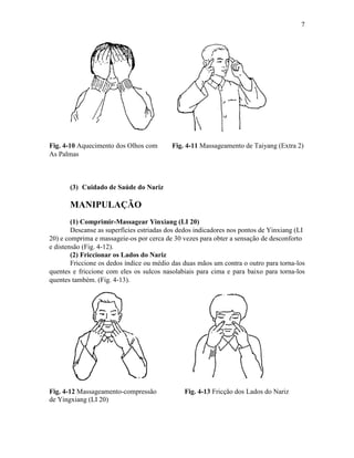 7




Fig. 4-10 Aquecimento dos Olhos com        Fig. 4-11 Massageamento de Taiyang (Extra 2)
As Palmas



       (3) Cuidado de Saúde do Nariz

       MANIPULAÇÃO
        (1) Comprimir-Massagear Yinxiang (LI 20)
        Descanse as superfícies estriadas dos dedos indicadores nos pontos de Yinxiang (LI
20) e comprima e massageie-os por cerca de 30 vezes para obter a sensação de desconforto
e distensão (Fig. 4-12).
        (2) Friccionar os Lados do Nariz
        Friccione os dedos índice ou médio das duas mãos um contra o outro para torna-los
quentes e friccione com eles os sulcos nasolabiais para cima e para baixo para torna-los
quentes também. (Fig. 4-13).




Fig. 4-12 Massageamento-compressão             Fig. 4-13 Fricção dos Lados do Nariz
de Yingxiang (LI 20)
 