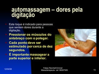 automassagem  –  dores pela digitação Este toque é indicado para pessoas que sentem dores durante a digitação.  Pressionar os músculos do antebraço com o polegar.  Cada ponto deve ser estimulado por cerca de dez segundos.  É importante massagear a parte superior e inferior. 02/06/09 Felipe Reichelt Emmel  Massoterapeuta  cel: 98087585 