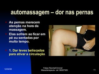 automassagem – dor nas pernas As pernas merecem atenção na hora da massagem.  Elas sofrem ao ficar em pé ou sentadas por muito tempo.  1.  Dar leves beliscadas para ativar a circulação . 02/06/09 Felipe Reichelt Emmel  Massoterapeuta  cel: 98087585 