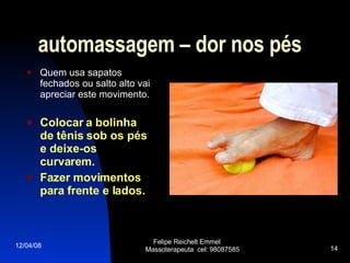 automassagem – dor nos pés Quem usa sapatos fechados ou salto alto vai apreciar este movimento. Colocar a bolinha de tênis sob os pés e deixe-os curvarem.  Fazer movimentos para frente e lados. 02/06/09 Felipe Reichelt Emmel  Massoterapeuta  cel: 98087585 