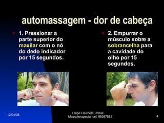 automassagem - dor de cabeça 1. Pressionar a parte superior do  maxilar  com o nó do dedo indicador por 15 segundos.   2. Empurrar o músculo sobre a  sobrancelha  para a cavidade do olho por 15 segundos. 02/06/09 Felipe Reichelt Emmel  Massoterapeuta  cel: 98087585 
